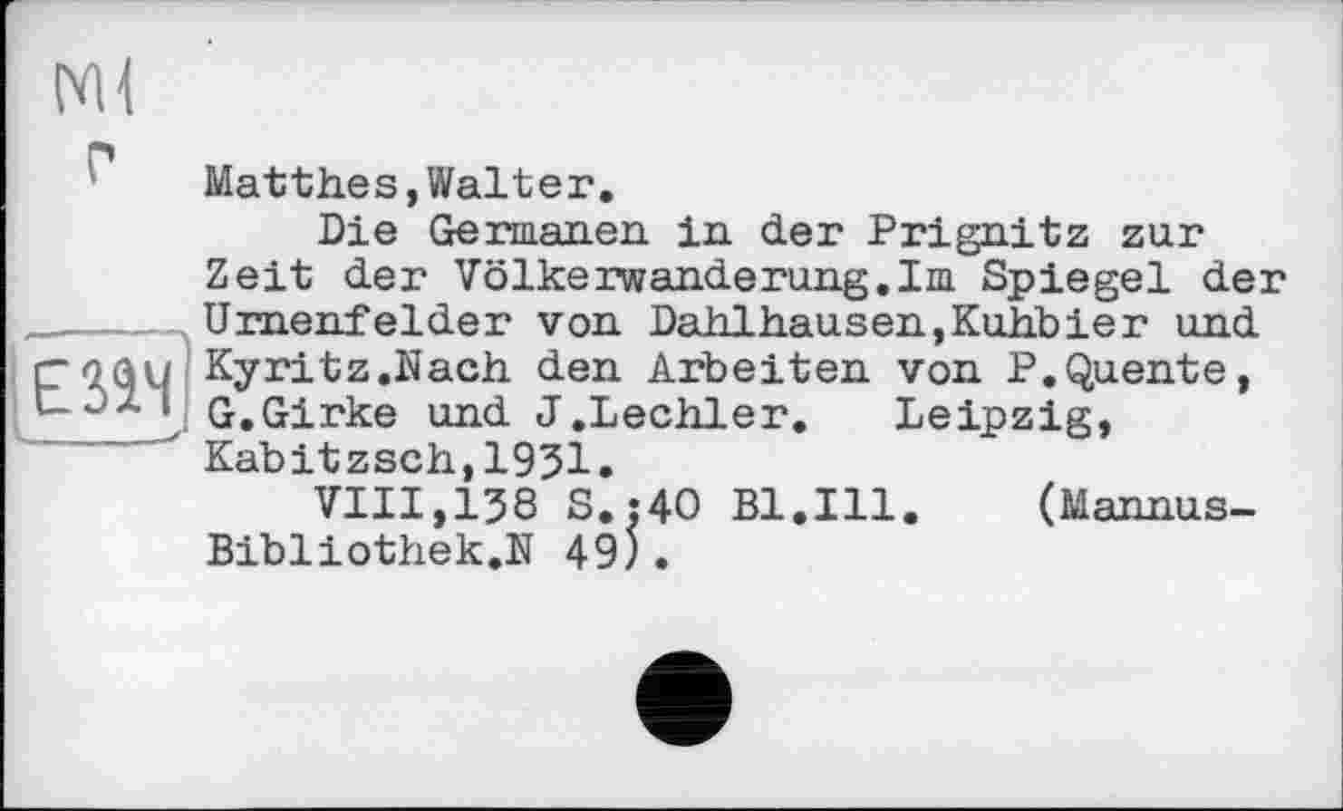 ﻿Ml
Matthes,Walter.
Die Germanen, in der Prignitz zur Zeit der Völkerwanderung.Im Spiegel der ,Urnenfelder von Dahlhausen,Kuhbier und roau Kyritz.Nach den Arbeiten von P.Quente, ‘ G.Girke und J.Lechler. Leipzig, Kabitzsch,1951.
VIII,138 S.:4O Bl.Ill.	(Mannus-
Bibliothek.N 49).